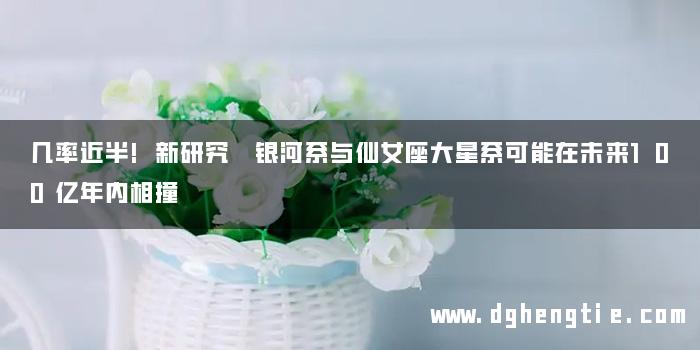 几率近半!新研究 银河系与仙女座大星系可能在未来100亿年内相撞